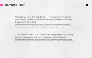 Что такое RTB?

RTB (англ. Real-Time Bidding) — технология покупки
рекламных баннеров на онлайн-аукционах в режиме
реального времени.
Покупатель делает ставку (например, не более $1 за тысячу показов), настраивает кампанию (география,
демография, сроки, нежелательные сайты) и оптимизирует расходование средств. Если выбрать оплату за клик
или другое действие, система отберет трафик, который генерирует наиболее дешевые клики.

Закупки по RTB — часть понятия Programmatic Buying,
автоматизированной оптимизации медиабаинга.
В противоположность традиционной модели закупок, когда сделки совершаются наперед путем достижения
личных договоренностей между продавцом (сайт) и покупателем (бренд или агентство), в Programmatic Buying
сделки заключают алгоритмы непосредственно в ходе кампании.

2

 