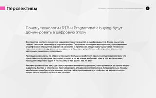 Перспективы

Почему технологии RTB и Programmatic buying будут
доминировать в цифровую эпоху
Восприятие контента меняется, медиапространство растет и оцифровывается. Вчера мы читали
газеты, смотрели телевизор и слушали радио. Сегодня мы пользуемся интернетом, приложениями
смартфонов и планшетов, играем на консолях и приставках. Люди все лучше учатся мгновенно
переключаться: между делами, закладками в браузере, устройствами. Восприятие становится
хаотичным, мышление «клиповым».
Размещение рекламы по старому принципу больше не работает: сделки на год предполагают, что
представитель аудитории регулярно, в одно и то же время, выбирает один и тот же телеканал,
посещает ежедневно одни и те же сайты и так далее. Так ли это?
Реклама должна быть там, где сфокусировано внимание аудитории, а оно движется от одного медиа
к другому, быстро и спонтанно. Прогнозировать это движение бесполезно. Следовательно, показы
необходимо приобретать мгновенно, на том сайте/приложении и устройстве, на экран которого
прямо сейчас смотрит нужный вам человек.

5

 