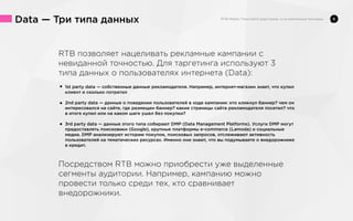 Data — Три типа данных
RTB позволяет нацеливать рекламные кампании с
невиданной точностью. Для таргетинга используют 3
типа данных о пользователях интернета (Data):
• 1st party data — собственные данные рекламодателя. Например, интернет-магазин знает, что купил
клиент и сколько потратил

о поведении
ходе кампании: кто кликнул баннер? чем он
• 2nd party data — данные где размещенпользователей встраницы сайта рекламодателя посетил? что
интересовался на сайте,
баннер? какие
в итоге купил или на каком шаге ушел без покупки?

• 3rd party data — данные этого типа собирают DMP (Data Management Platforms). Услуги DMP могут
предоставлять поисковики (Google), крупные платформы e-commerce (Lamoda) и социальные
медиа. DMP анализируют историю покупок, поисковых запросов, отслеживают активность
пользователей на тематических ресурсах. Именно они знают, что вы подумываете о внедорожнике
в кредит.

Посредством RTB можно приобрести уже выделенные
сегменты аудитории. Например, кампанию можно
провести только среди тех, кто сравнивает
внедорожники.

6

 