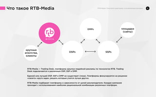 Что такое RTB-Media

8

DMPs

DSPs

SSPs

RTB-Media — Trading Desk, платформа закупки медийной рекламы по технологии RTB. Trading
Desk подключается к различным DSP, SSP и DMP.
Единой или лучшей DSP, SSP и DMP не существует (пока). Платформы фокусируются на решении
«своего» круга задач, решать которые учатся лучше других.
RTB-Media подбирает платформы в зависимости от целей рекламодателя. Каждая кампания
проходит с использованием наиболее рациональной комбинации различных платформ.

 