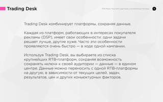 Trading Desk
Trading Desk комбинирует платформы, сохраняя данные.
Каждая из платформ, работающих в интересах покупателя
рекламы (DSP), имеет свои особенности: одни задачи
решает лучше, другие хуже. Часто эти особенности
проявляются очень быстро — в ходе одной кампании.
Используя Trading Desk, вы выбираете из списка
крупнейших RTB-платформ, сохраняя возможность
сохранять «ключ» к своей аудитории — данные — в едином
центре. Данные можно переносить с одной RTB-платформы
на другую, в зависимости от текущих целей, задач,
результатов, цен и других коньюктурных факторов.

9

 