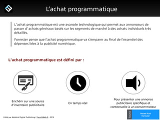 Edité par AdsVark Digital Publishing / FrenchWeb.fr - 2014
1/ Le programme Start Me Up!
L’achat programmatique
Rocket Fuel
Forrester
Source
L'achat programmatique est une avancée technologique qui permet aux annonceurs de
passer d’ achats généraux basés sur les segments de marché à des achats individuels très
détaillés.
Forrester pense que l'achat programmatique va s'emparer au ﬁnal de l'essentiel des
dépenses liées à la publicité numérique.
L'achat programmatique est déﬁni par :
Enchérir sur une source
d'inventaire publicitaire
En temps réel
Pour présenter une annonce
publicitaire spéciﬁque et
contextuelle à un consommateur
 