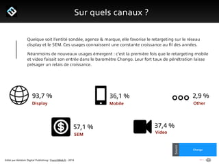 Edité par AdsVark Digital Publishing / FrenchWeb.fr - 2014
1/ Le programme Start Me Up!
Sur quels canaux ?
Alibaba
Usine Digitale
Source
Chango
Source
Quelque soit l’entité sondée, agence & marque, elle favorise le retargeting sur le réseau
display et le SEM. Ces usages connaissent une constante croissance au ﬁl des années.
Néanmoins de nouveaux usages émergent : c’est la première fois que le retargeting mobile
et video faisait son entrée dans le baromètre Chango. Leur fort taux de pénétration laisse
présager un relais de croissance.
Display
SEM
Mobile
Video
Other
93,7 % 36,1 % 2,9 %
57,1 % 37,4 %
 