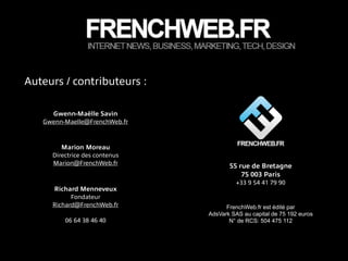 Auteurs / contributeurs :
Marion Moreau
Directrice des contenus
Marion@FrenchWeb.fr
Richard Menneveux
Fondateur
Richard@FrenchWeb.fr
!
06 64 38 46 40
Gwenn-Maëlle Savin
Gwenn-Maelle@FrenchWeb.fr
FrenchWeb.fr est édité par
AdsVark SAS au capital de 75 192 euros
N° de RCS: 504 475 112
55 rue de Bretagne
75 003 Paris
+33 9 54 41 79 90
 