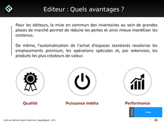 Edité par AdsVark Digital Publishing / FrenchWeb.fr - 2014
1/ Le programme Start Me Up!
Editeur : Quels avantages ?
Alibaba
Usine Digitale
Source
Critéo
Source
Pour les éditeurs, la mise en commun des inventaires au sein de grandes
places de marché permet de réduire les pertes et ainsi mieux monétiser les
contenus.
!
De même, l’automatisation de l’achat d’espaces standards revalorise les
emplacements premium, les opérations spéciales et, par extension, les
produits les plus créateurs de valeur.
Qualité Puissance média Performance
 