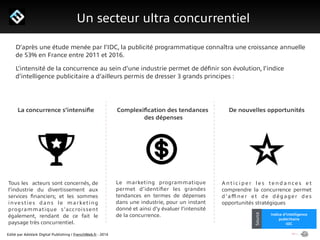 Edité par AdsVark Digital Publishing / FrenchWeb.fr - 2014
1/ Le programme Start Me Up!
Un secteur ultra concurrentiel
Alibaba
Usine Digitale
SourceIndice d’intelligence
publciitaire
IDC
Source
D’après une étude menée par l’IDC, la publicité programmatique connaîtra une croissance annuelle
de 53% en France entre 2011 et 2016.
L’intensité de la concurrence au sein d’une industrie permet de déﬁnir son évolution, l’indice
d’intelligence publicitaire a d’ailleurs permis de dresser 3 grands principes :
La concurrence s’intensiﬁe Complexiﬁcation des tendances
des dépenses
De nouvelles opportunités
Tous les acteurs sont concernés, de
l’industrie du divertissement aux
services ﬁnanciers; et les sommes
investies dans le marketing
programmatique s’accroissent
également, rendant de ce fait le
paysage très concurrentiel.
Le marketing programmatique
permet d’identiﬁer les grandes
tendances en termes de dépenses
dans une industrie, pour un instant
donné et ainsi d’y évaluer l’intensité
de la concurrence.
A n t i c i p e r l e s t e n d a n ce s e t
comprendre la concurrence permet
d’aﬃner et de dégager des
opportunités stratégiques
 