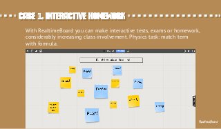 Case 1. Interactive homeworkCase 1. Interactive homework
With RealtimeBoard you can make interactive tests, exams or homework,
considerably increasing class involvement. Physics task: match term
with formula.
RealtimeBoard
 
