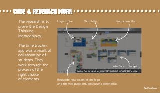Case 4. Research workCase 4. Research work
The research is to
prove the Design
Thinking
Methodology.
The time tracker
app was a result of
collaboration of
students. They
work through the
process of the
right choice
of elements. Research: how colors of the logo
and the web page inﬂuence user's experience.
Logo choice Mind Map Production Plan
Interface prototyping
Javier García Martínez, UNIVERSIDAD DE MONTERREY, México.
RealtimeBoard
 