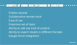 Benefits of using RealtimeBoard in EducationBenefits of using RealtimeBoard in Education
Endless boards
Сollaborative remote work
Ease of use
Extensive set of tools
Ability to add any kind of content
Ability to export results in different formats
Google Drive integration
RealtimeBoard
 