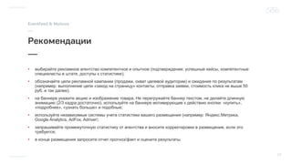 • выбирайте рекламное агентство компетентное и опытное (подтверждение: успешные кейсы, компетентные
специалисты в штате, доступы к статистике);
• обозначайте цели рекламной кампании (продажи, охват целевой аудитории) и ожидания по результатам
(например: выполнение цели «заход на страницу» контакты, отправка заявки, стоимость клика не выше 50
руб. и так далее);
• на баннере укажите акцию и изображение товара. Не перегружайте баннер текстом, не делайте длинную
анимацию (2/3 кадра достаточно), используйте на баннере мотивирующие к действию кнопки: «купить»,
«подробнее», «узнать больше» и подобные;
• используйте независимые системы учета статистики вашего размещения (например: Яндекс.Метрика,
Google Analytics, AdFox, Adriver ;
• запрашивайте промежуточную статистику от агентства и вносите корректировки в размещение, если это
требуется;
• в конце размещения запросите отчет прогноз/факт и оцените результаты.
 