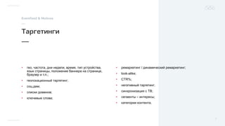 • гео, частота, дни недели, время, тип устройства,
язык страницы, положение баннера на странице,
браузер и т.п.;
• геолокационный таргетинг;
• соц.дем;
• списки доменов;
• ключевые слова;
• ремаркетинг / динамический ремаркетинг;
• look-alike;
• CTR%;
• негативный таргетинг;
• синхронизация с ТВ;
• сегменты – интересы;
• категории контента.
 