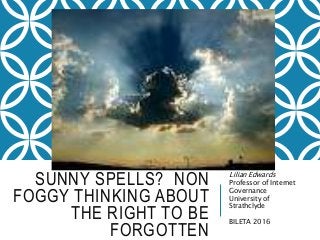 SUNNY SPELLS? NON
FOGGY THINKING ABOUT
THE RIGHT TO BE
FORGOTTEN
Lilian Edwards
Professor of Internet
Governance
University of
Strathclyde
BILETA 2016
 