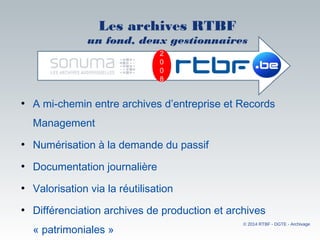 Les archives RTBF
un fond, deux gestionnaires
• A mi-chemin entre archives d’entreprise et Records
Management
• Numérisation à la demande du passif
• Documentation journalière
• Valorisation via la réutilisation
• Différenciation archives de production et archives
« patrimoniales »
© 2014 RTBF - DGTE - Archivage
2
0
0
8
 