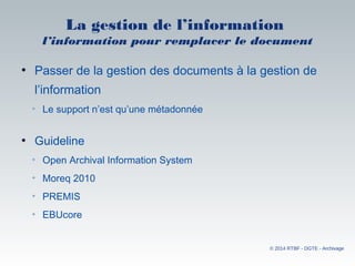 La gestion de l’information
l’information pour remplacer le document
• Passer de la gestion des documents à la gestion de
l’information
• Le support n’est qu’une métadonnée
• Guideline 
• Open Archival Information System
• Moreq 2010
• PREMIS
• EBUcore
© 2014 RTBF - DGTE - Archivage
 