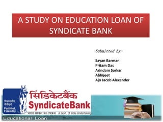 A STUDY ON EDUCATION LOAN OF
SYNDICATE BANK
Submitted by-
Sayan Barman
Pritam Das
Arindam Sarkar
Abhijeet
Ajo Jacob Alexender
 