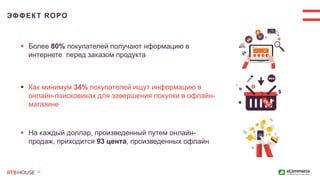 ЭФФЕКТ ROPO
 Более 80% покупателей получают нформацию в
интернете перед заказом продукта
 Как минимум 34% покупателей ищут информацию в
онлайн-поисковиках для завершения покупки в офлайн-
магазине
 На каждый доллар, произведенный путем онлайн-
продаж, приходится 93 цента, произведенных офлайн
 