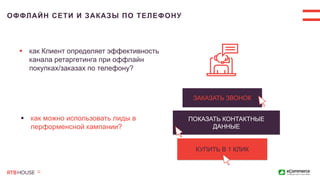 ОФФЛАЙН СЕТИ И ЗАКАЗЫ ПО ТЕЛЕФОНУ
ЗАКАЗАТЬ ЗВОНОК
КУПИТЬ В 1 КЛИК
ПОКАЗАТЬ КОНТАКТНЫЕ
ДАННЫЕ
 как можно использовать лиды в
перформенсной кампании?
 как Клиент определяет эффективность
канала ретаргетинга при оффлайн
покупках/заказах по телефону?
 