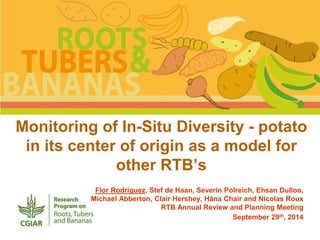 Monitoring of In-Situ Diversity - potato 
in its center of origin as a model for 
other RTB’s 
Flor Rodriguez, Stef de Haan, Severin Polreich, Ehsan Dulloo, 
Michael Abberton, Clair Hershey, Hâna Chair and Nicolas Roux 
RTB Annual Review and Planning Meeting 
September 29th, 2014 
 