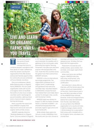 10 W W W . T R A V E L R E S P O N S I B L Y . I N F O
he new buzz word in
the world of travel,
voluntourism is a
concept that aims to
combine people’s wanderlust with
their desire to make a difference.
India has several voluntourism
organisations that offer diverse
and pocket friendly opportunities
for community service combined
with eco-friendly vacations.
One such enterprise is World
Wide Opportunities on Organic
Farms (WWOOF). This non-profit
organisation works with tourists
and organic farms to facilitate
the barter of a few hours of daily
volunteer work in exchange for
accommodation, delicious food
and a chance to learn organic
farming techniques.
Many countries the world over
have WWOOF chapters that
help tourists and locals work with
organic farms of their choice.
WWOOF originally stood for
“Working Weekends on Organic
Farms” and was started in England
in 1971 by Sue Coppard, The aim
was to provide city dwellers with a
getaway to the countryside, while
promoting the organic farming
movement. The idea soon became
popular with backpackers and
now, more than 50 countries across
the globe have their autonomous
WWOOF networks.
WWOOF is now an international
exchange programme. The
organisation publishes lists of
organic farms, smallholdings
and gardeners that welcome
volunteer help. Volunteer helpers
or WWOOFers choose the hosts
that interest them and make direct
contact to arrange a stay, usually
with the farmer’s family.
WWOOF India was started on
August 15, 2007, by Harish Chander
Tewari, a member of SEWAK — an
Uttarakhand-based NGO that
promotes organic agriculture and
local handicrafts.
While initially there were only
14 hosts in India, WWOOFers from
the world over can now choose to
volunteer with any of the 217 farms
(spread across 16 states) that are
listed with the organisation.
These farms include tea and
coffee estates, spice estates, fruit
orchards, and vegan agricultural
communities.
While most farms are certified
organic, WWOOF India also
welcomes small farmers, who
cannot afford the process of
certification.
Host selection is done after an
interview with the farmer about the
organic practices implemented
on the farm. Farms have to pay a
fee of Rs 500 to be listed as hosts
on the WWOOF India network.
However, small and marginal farms
(below five acres) are exempted
from this fee. Volunteers pay
an annual fee to the WWOOF
organisation of a country (in India,
it’s $25 for foreign citizens and Rs
1,125 for Indians) for a subscription
that comes with a booklet with a
list of organic farms volunteers can
choose from.
ARTICLE
T
LIVE AND LEARN
ON ORGANIC
FARMS WHILE
YOU TRAVEL
final_rt_booklet2016_full_booklet.indd 12 10/20/2016 4:06:35 PM
 