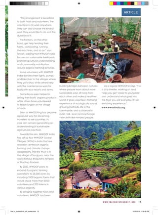 W W W . T R A V E L R E S P O N S I B L Y . I N F O 11
ARTICLE
“This arrangement is beneficial
to both hosts and volunteers. The
volunteers can work anywhere.
They can also choose the kind of
work they would like to do and the
duration of it.
The farmers, on the other
hand, get help tending their
farms, composting, running
the machines, and so on,” says
Tewari, adding that WWOOF India
focuses on sustainable livelihoods,
promoting cultural understanding
and community mobilisation
around organic farming activities.
Some volunteers with WWOOF
India donate street lights, pumps
and benches to the villages where
they go to stay, while others help
with the maintenance work for
hosts with eco-resorts and farms.
Some have even helped in
selling their hosts’ organic products
while others have volunteered
to teach English at the village
schools.
Even as WWOOFing has become
a popular way for discerning
travellers to see countries, its
core aim remains generating an
understanding of sustainable
agricultural practices.
Towards this aim, WWOOF India
has set up four WWOOF Global
Villages (WGV) in India that are
research centres on organic
farming and climate change
adaptability. The first WGV is in
the village of Surajpura, near the
world famous Khajuraho temples
of Madhya Pradesh.
By 2020, WWOOF plans to
expand its organic farming
operations to 25,000 acres by
including 1000 organic farms that
would place more than 5000
volunteers and 200 interns in
various projects.
By bringing together hosts and
volunteers, WWOOF has been
building bridges between cultures
where people learn about more
sustainable ways of living from
each other and make a healthier
world. It gives volunteers firsthand
experience of ecologically sound
growing methods, life in the
countryside, and a chance to
meet, talk, learn and exchange
views with like-minded people.
As a regular WWOOFer says, “For
a city-dweller, working on land
helps you get ‘closer to your plate’
and understand what goes into
the food you eat everyday. It’s an
enriching experience.”
www.wwoofindia.org
final_rt_booklet2016_full_booklet.indd 13 10/20/2016 4:06:36 PM
 