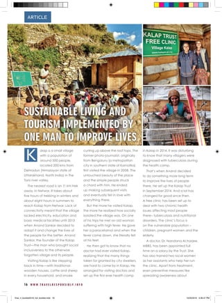 16 W W W . T R A V E L R E S P O N S I B L Y . I N F O
ARTICLE
alap is a small village
with a population of
around 500 people,
located 200 kms from
Dehradun (Himalayan state of
Uttarakhand, North India) in the
Tons river valley.
The nearest road is an 11 km trek
away, in Netwar. It takes about
five hours of trekking in winters and
about eight hours in summers to
reach Kalap from Netwar. Lack of
connectivity meant that the village
lacked electricity, education and
basic medical facilities until 2013
when Anand Sankar decided to
adopt it and change the lives of
the people for the better. Anand
Sankar, the founder of the Kalap
Trust­­—the man who brought social
inclusiveness to the otherwise
forgotten village and its people.
Visiting Kalap is like stepping
back in time—with traditional
wooden houses, cattle and sheep
in every household, and smoke
curling up above the roof tops. The
former photo-journalist, originally
from Bengaluru (a metropolitan
city in southern state of Karnatka)
first visited the village in 2008. The
untouched beauty of the place
and the simple people struck
a chord with him. He ended
up making subsequent visits
and eventually fell in love with
everything there.
But the more he visited Kalap,
the more he realized how socially
isolated the village was. On one
of his trips he met an old woman
suffering with high fever. He gave
her a paracetamol and when the
fever came down, she literally fell
at his feet.
He then got to know that no
doctor had ever visited Kalap,
realizing that the many things
taken for granted by city dwellers,
are hard to come by in Kalap. He
arranged for visiting doctors and
set up the first ever health camp
in Kalap in 2014. It was disturbing
to know that many villagers were
diagnosed with tuberculosis during
the health camp.
That’s when Anand decided
to do something more long term
to improve the lives of people
there. He set up the Kalap Trust
in September 2014. And a lot has
changed for good since then.
A free clinic has been set up to
deal with two chronic health
issues affecting most people
there– tuberculosis and nutritional
disorders. The clinic’s focus is
on the vulnerable population –
children, pregnant women and the
elderly.
A doctor, Dr. Nandana Acharjee,
MBBS, has been appointed full
time on a salary by the Trust. She
has also trained two local women
as her assistants who help her run
the clinic. Apart from treatment,
even preventive measures like
spreading awareness about
K
SUSTAINABLE LIVING AND
TOURISM IMPLEMENTED BY
ONE MAN TO IMPROVE LIVES
final_rt_booklet2016_full_booklet.indd 18 10/20/2016 4:06:47 PM
 