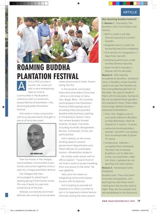 W W W . T R A V E L R E S P O N S I B L Y . I N F O 19
nil is a PhD scholar in
tourism. He came out
with a very enterprising
idea to involve
communities in the Buddhist
nations to start a community
based festival of plantation—the
Roaming Buddha Plantation
Festival.
Anil works in close conjunction
with local governments and gets a
piece of land allocated.
Then he moves in the villages
and mobilizes communities to join
hands and come together once a
year for a mega plantation festival.
The villagers are then
encouraged to adopt each
sapling giving it their family name.
This way it leads to care and
sustainance of the tree.
Already successfully launched
festivals are running across several
states (provinces) in India. Assam
being the first.
In the recently concluded
International Buddhist Conclave
- 2016 on 6 October at Venu
Van, Rajgir, Bihar, 39 Countries
participated in the Plantation
Festival (1000 saplings each)
including India and planted
Buddha belly bamboo saplings
in the Bamboo Grove / Venu
Van where Buddha himself
lived for 14 years. Countries
including Australia, Bangladesh,
Bhutan, Cambodia, China, etc.
participated
Anil is always on the move,
lending ideas to several
government departments and
forest officials on sustainable
tourism, afforestation projects.
He mostly works alone with no
office support. “I spend most of
my time in trains or buses travelling
from one place to the other” he
says gleefully.
Very soon he is keen on
integrating community based
tourism with his festivals.
Anil is looking to provide full
assistance to other countries to
join in to organise a similar festival
annually during the rainy season.
ROAMING BUDDHA
PLANTATION FESTIVAL
Why Roaming Buddha Festival?
1. Reason 1 : Gautama, The
Buddha’s Life is full of Trees and
Nature:
•	Birth is under in sal tree
(Shorea robusta) in Lumbini
Garden.
•	Enlightenment is under the
sacred fig tree (Ficus religiosa).
•	First sermon is in Mrigadava /
Deer Park, Sarnath.
•	Attained parinirvana under
sal tree (Shorea robusta).
•	Spent his life in Gardens /
Nature with his disciples.
Reason 2 : Gifts Heartily
Accepted by Buddha - Gardens/
Vana..!! Buddha whole heartily
used to accept the Gardens as
the most preferred gift from his
disciples. He used to reside in
them with his disciples. During his
life, he accepted three gardens
and resided in them. There after
many kings offered Gardens /
Aaramas for Buddhism.
•	Venu Van, Rajgir is one of
such park offered to Buddha
by Raja Bimbisara. Here he
stayed for 5 vassas—14 years.
•	Jetavana Anathapindika’s
Garden, Savatthi—accepted
from Anathapindika & Spent
19 vassas.
•	Ambavana, Vaishali—
accepted from Ambapali.
The best way to please
Buddha is not to offer him
riches but plantation, offer
him Vana / gardens by not
ignoring any rainy season.
Reason 3 : Vanaropan Sutta
(Tripitaka)
Buddha said : They who plant
orchards and gardens, who
plant groves are those whom
merit grows day by day and by
night. They are the people that
are established in the Dhamma.
A
ARTICLE
ANIL KUMAR GADE
final_rt_booklet2016_full_booklet.indd 21 10/20/2016 4:06:52 PM
 