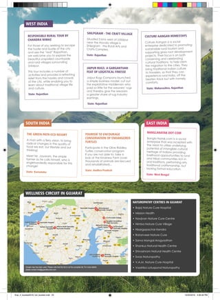 EAST INDIASOUTH INDIA
WELLNESS CIRCUIT IN GUJARAT
TOURISM TO ENCOURAGE
CONSERVATION OF ENDANGERED
TURTLES
Participate in the Olive Riddley
Turtles conservation program.
If you are not able to, take a
look at the Kindness Farm (over
thousands of animals are rescued
and rehabilitated)...
State: Andhra Pradesh
JAIPUR RUGS: A GARGANTUAN
FEAT OF LOGISTICAL FINESSE
Jaipur Rugs Company launched
a simple business model, cut out
the exploitative middlemen who
paid so little for the weavers’ rugs
and thereby give the weavers
a greater share of rug industry
earnings.
State: Rajasthan
CULTURE AANGAN HOMESTAYS
Culture Aangan is a social
enterprise dedicated to promoting
sustainable rural tourism and
supporting grass root development
projects. Their focus is on both
conserving and celebrating
cultural traditions, to help stem
the migration to the cities. They
bring traditional Indian culture
to travelers, so that they can
experience rural India, off the
beaten track but with homely
comforts.
State: Maharashtra, Rajasthan
RESPONSIBLE RURAL TOUR BY
CHANDRA NIWAS
For those of you seeking to escape
the hustle and bustle of the city
and see the “real” Rajasthan,
we welcome you to explore the
beautiful unspoiled countryside
and rural villages surrounding
Udaipur.
This tour includes a number of
activities and provides a refreshing
relief from the hassles and crowds
of the city, while enabling you to
learn about traditional village life
and culture.
State: Rajasthan
SHILPGRAM - THE CRAFT VILLAGE
Situated 3 kms west of Udaipur
near the Havala village is
Shilpgram - the Rural Arts and
Crafts Complex.
State: Rajasthan
THE GREEN PATH ECO RESORT
A man with a fiery vision, to bring
radical changes in the quality of
food we eat, our lifestyle and our
thinking!
Meet Mr. Jayaram, the simple
farmer as he calls himself, who is
singlehandedly responsible for this
change!
State: Karnataka
BANGLANATAK DOT COM
Bangla Natak.com is a social
enterprise that was incepted with
the vision to utilize underlying
potential of intangible cultural
heritage of Indians providing
livelihood oppourtunities to rural
and tribal communities rich in
oral traditions, performing arts,
traditional craftsmanship, but
lacking formal education.
State: West Bengal
WEST INDIA
NATUROPATHY CENTRES IN GUJARAT
•	Bajaj Nature Cure Hospital
•	Mission Health
•	Navjivan Nature Cure Centre
•	Nimba Nature Cure Village
•	Nisargopachar Kendra
•	Ratanveer Nature Cure
•	Sarva Mangal Arogyadhan
•	Shankus Natural Health Centre
•	Shivashram Natural Health Centre
•	Swas Naturopathy
•	V.A.M. Nature Cure Hospital
•	Vaatrika Lotuspond NaturopathyGoogle map has been used. Please note that this list is not the complete list. For more details
please contact info@gujarattourism.com
final_rt_booklet2016_full_booklet.indd 25 10/20/2016 4:06:56 PM
 