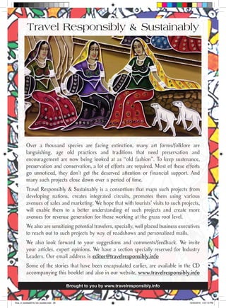 Over a thousand species are facing extinction, many art forms/folklore are
languishing, age old practices and traditions that need preservation and
encouragement are now being looked at as “old fashion”. To keep sustenance,
preservation and conservation, a lot of efforts are required. Most of these efforts
go unnoticed, they don’t get the deserved attention or financial support. And
many such projects close down over a period of time.
Travel Responsibly & Sustainably is a consortium that maps such projects from
developing nations, creates integrated circuits, promotes them using various
avenues of sales and marketing. We hope that with tourists’ visits to such projects,
will enable them to a better understanding of such projects and create more
avenues for revenue generation for those working at the grass root level.
We also are sensitizing potential travelers, specially, well placed business executives
to reach out to such projects by way of roadshows and personalized mails.
We also look forward to your suggestions and comments/feedback. We invite
your articles, expert opinions. We have a section specially reserved for Industry
Leaders. Our email address is editor@travelresponsibly.info
Some of the stories that have been encapsulated earlier, are available in the CD
accompanying this booklet and also in our website, www.travelresponsibly.info
Brought to you by www.travelresponsibly.info
Travel Responsibly & Sustainably
final_rt_booklet2016_full_booklet.indd 28 10/20/2016 4:07:10 PM
 