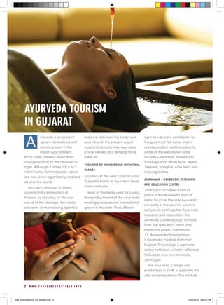 2 W W W . T R A V E L R E S P O N S I B L Y . I N F O
AYURVEDA TOURISM
IN GUJARAT
yurveda is an ancient
system of medicine with
historical roots in the
Indian subcontinent.
It has been handed down from
one generation to the other since
ages. Although it dates back to 5
millenniums, its therapeutic values
are now once again being realized
all over the world.
Ayurveda employs a holistic
approach for elimination of
illnesses by focusing on the root
cause of the diseases. Ayurveda
also aims at maintaining a perfect
balance between the body, soul
and mind. In this present era of
busy and stressful lives, Ayurveda
is now viewed as a remedy for all
these ills.
THE LAND OF INNUMEROUS MEDICINAL
PLANTS
Located off the west coast of India,
Gujarat is home to Ayurveda since
many centuries.
Most of the herbs used for curing
illnesses by means of the Ayurvedic
healing processes are seeded and
grown in this state. The sufficient
agro-bio diversity contributes to
the growth of 786 herbs which
are also called medicinal plants.
Some of the well known ones
include—Shatavari, Sonamukhi,
Sankhapushpi, White Musli, Neem,
Jeevanti, Isabghol, Aloe Vera and
Asawagandha.
JAMNAGAR – AYURVEDIC RESEARCH
AND EDUCATION CENTRE
Jamnagar occupies a proud
place in the Ayurveda map of
India, for it has the only Ayurvedic
University in the country which is
exclusively looking after Ayurvedic
research and education. The
University Gardens boast of more
than 200 species of herbs and
medicinal plants. The famous
J.S. Ayurved Mahavidyalaya
is located in Nadiad district of
Gujarat. The college is a private
aided institution, which is affiliated
to Gujarat Ayurved University,
Jamnagar.
The Ayurveda College was
established in 1938, to promote this
vital ancient science. The institute
A
final_rt_booklet2016_full_booklet.indd 4 10/20/2016 4:06:25 PM
 