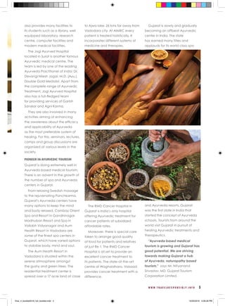 W W W . T R A V E L R E S P O N S I B L Y . I N F O 3
also provides many facilities to
its students such as a library, well
equipped laboratory, research
centre, computer facilities and
modern medical facilities.
The Jogi Ayurved Hospital
located in Surat is another famous
Ayurvedic medical centre. The
team is led by one of the leading
Ayurveda Practitioner of India: Dr.
Devangi Nilesh Jogal, M.D. (Ayu.),
Double Gold Medalist. Apart from
the complete range of Ayurvedic
Treatment, Jogi Ayurved Hospital
also has a full-fledged team
for providing services of Garbh
Sanskar and Agni Karma.
They are also involved in many
activities aiming at enhancing
the awareness about the efficacy
and applicability of Ayurveda
as the most preferable system of
healing. For this, seminars, lectures,
camps and group discussions are
organized at various levels in the
society.
PIONEER IN AYURVEDIC TOURISM
Gujarat is doing extremely well in
Ayurveda based medical tourism.
There is an advent in the growth of
the number of spa and Ayurveda
centers in Gujarat.
From relaxing Swedish massage
to the rejuvenating Panchkarma,
Gujarat’s Ayurveda centers have
many options to keep the mind
and body relaxed. Cambay Orient
Spa and Resort in Gandhinagar,
Madhuban Resort and Spa in
Vallabh Vidyanagar and Aum
Health Resort in Vadodara are
some of the finest spa centers in
Gujarat, which have varied options
to stabilize body, mind and soul.
The Aum Health Resort in
Vadodara is situated within the
serene atmosphere amongst
the gushy and green trees. The
residential treatment center is
spread over a 17 acre land at close
to Ajwa lake, 26 kms far away from
Vadodara city. At AIMRC every
patient is treated holistically. It
incorporates different systems of
medicine and therapies.
The RMD Cancer Hospital in
Gujarat is India’s only hospital
offering Ayurvedic treatment for
cancer patients at subsidized
affordable rates.
Moreover, there is special care
taken to arrange good quality
of food for patients and relatives
at just Re 1. The RMD Cancer
Hospital is all set to provide an
excellent cancer treatment to
its patients. The state-of-the-art
centre at Waghaldhara, Valsaad
provides cancer treatment with a
difference.
Gujarat is slowly and gradually
becoming an offbeat Ayurvedic
center in India. The state
has earned many titles and
applauds for its world class spa
and Ayurveda resorts. Gujarat
was the first state in India that
started the concept of Ayurveda
schools. Tourists from around the
world visit Gujarat in pursuit of
healing Ayurvedic treatments and
therapeutics.
“Ayurveda based medical
tourism is growing and Gujarat has
good potential. We are striving
towards making Gujarat a hub
of Ayurveda, naturopathy based
tourism,” says Mr. Nityanand
Srivastav, MD, Gujarat Tourism
Corporation Limited.
final_rt_booklet2016_full_booklet.indd 5 10/20/2016 4:06:28 PM
 