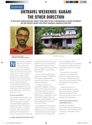 6 W W W . T R A V E L R E S P O N S I B L Y . I N F O
UNTRAVEL WEEKENDS: KABANI
THE OTHER DIRECTION
IF YOU LOVE TRAVELLING BUT AREN’T SURE HOW TO DO IT RESPONSIBLY, & LEAVE AN IMPACT
ON THE SOCIETY WHILE YOU ENJOY YOURSELF, KABANI IS FOR YOU!
amed after the Kabani
River, one of the rivers
in Kerala flowing in
the “other direction”,
Kabani attempts to facilitate an
alternative outlook towards travel
and tourism. It works towards a
better tourism model in India,
finding its basis in local people,
focusing on the socio-economic
security of the people and
sustainability of the destination
Sumesh Mangalassery from the
organization talks about Kabani,
responsible travel, their journey
and much more.
Q: How it all started?
Sumesh: We envision Kabani as an
organization working on tourism
issues in the areas of research,
and campaigning against the
negative impacts of tourism on
local communities and natural
resources. After many years of
opposing the malpractices in
tourism, we decided on proposing
a better and fair travel which can
benefit the local communities by
adding to their regular income
from farming and at the same time
[remain] totally in tune with the
environment.
Hence our first tourism project
at Bamboo Village, Thrikkaipetta,
Wayanad was developed in
association with Uravu, an NGO
based at Wayanad.
The second project was
launched in Alleppey, involving
fishing and farming communities
in the backwaters and coastal
areas. Now we expanded our
programmes considerably in many
other Indian villages where we
can offer a fair package of diverse
travel experience to our guests
across south India.
These programs cannot be just
limited to be termed as tourism
projects,but has a responsibility to
sustainably develop the village as
a whole. As tourism researchers
and campaigners against
unsustainable tourism, we realized
the need for a better model to of
sustainable tourism that benefits
people.
We want the communities
involved to be creative, self-
reliant and responsible for their
own living conditions and socio-
economic security through active
participation in development
activities.
Organic farming, coir
processing, fishing, sculptures,
weaving, bamboo handicrafts,
food processing units, home
stays and tourism activities are all
included in the programs.
Q: How does Kabini promote
sustainable travel?
Sumesh: As proposers of
sustainable travel we believe and
implement a set of practices which
ensures the sustainability of the
program:
One of the homestaysSUMESH MANGALASSERI,
CHAIRMAN & MANAGING DIRECTOR
INTERVIEW
N
final_rt_booklet2016_full_booklet.indd 8 10/20/2016 4:06:31 PM
 