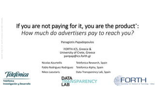 If you are not paying for it, you are the product*:
How much do advertisers pay to reach you?
Panagiotis Papadopoulos
FORTH-ICS, Greece &
University of Crete, Greece
panpap@ics.forth.gr
Nicolas Kourtellis Telefonica Research, Spain
Pablo Rodriguez Rodriguez Telefonica Alpha, Spain
Nikos Laoutaris Data Transparency Lab, Spain
*phraseoriginator:AndrewLewis,a.k.a.blue_beetle
 