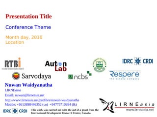 Presentation Title 
Conference Theme 
Month day, 2010 
Location 
Nuwan Waidyanatha 
LIRNEasia 
Email: nuwan@lirneasia.net 
http://www.lirneasia.net/profiles/nuwan-waidyanatha 
Mobile: +8613888446352 (cn) +94773710394 (lk) 
This work was carried out with the aid of a grant from the 
International Development Research Centre, Canada. 
 