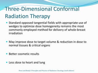 Three-Dimensional Conformal
Radiation Therapy
 Standard opposed tangential fields with appropriate use of
wedges to optimize dose homogeneity remains the most
commonly employed method for delivery of whole-breast
irradiation
 May improve dose to target volume & reduction in dose to
normal tissues & critical organs
 Better cosmetic results
 Less dose to heart and lung
Perez and Brady’s Principles and Practice of Radiation Oncology (sixth edition)
 