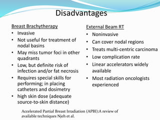 Disadvantages
External Beam RT
• Noninvasive
• Can cover nodal regions
• Treats multi-centric carcinoma
• Low complication rate
• Linear accelerators widely
available
• Most radiation oncologists
experienced
Breast Brachytherapy
• Invasive
• Not useful for treatment of
nodal basins
• May miss tumor foci in other
quadrants
• Low, but definite risk of
infection and/or fat necrosis
• Requires special skills for
performing; in placing
catheters and dosimetry
• high skin dose (adequate
source-to-skin distance)
Accelerated Partial Breast Irradiation (APBI):A review of
available techniques Njeh et al.
 