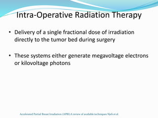 Intra-Operative Radiation Therapy
• Delivery of a single fractional dose of irradiation
directly to the tumor bed during surgery
• These systems either generate megavoltage electrons
or kilovoltage photons
Accelerated Partial Breast Irradiation (APBI):A review of available techniques Njeh et al.
 