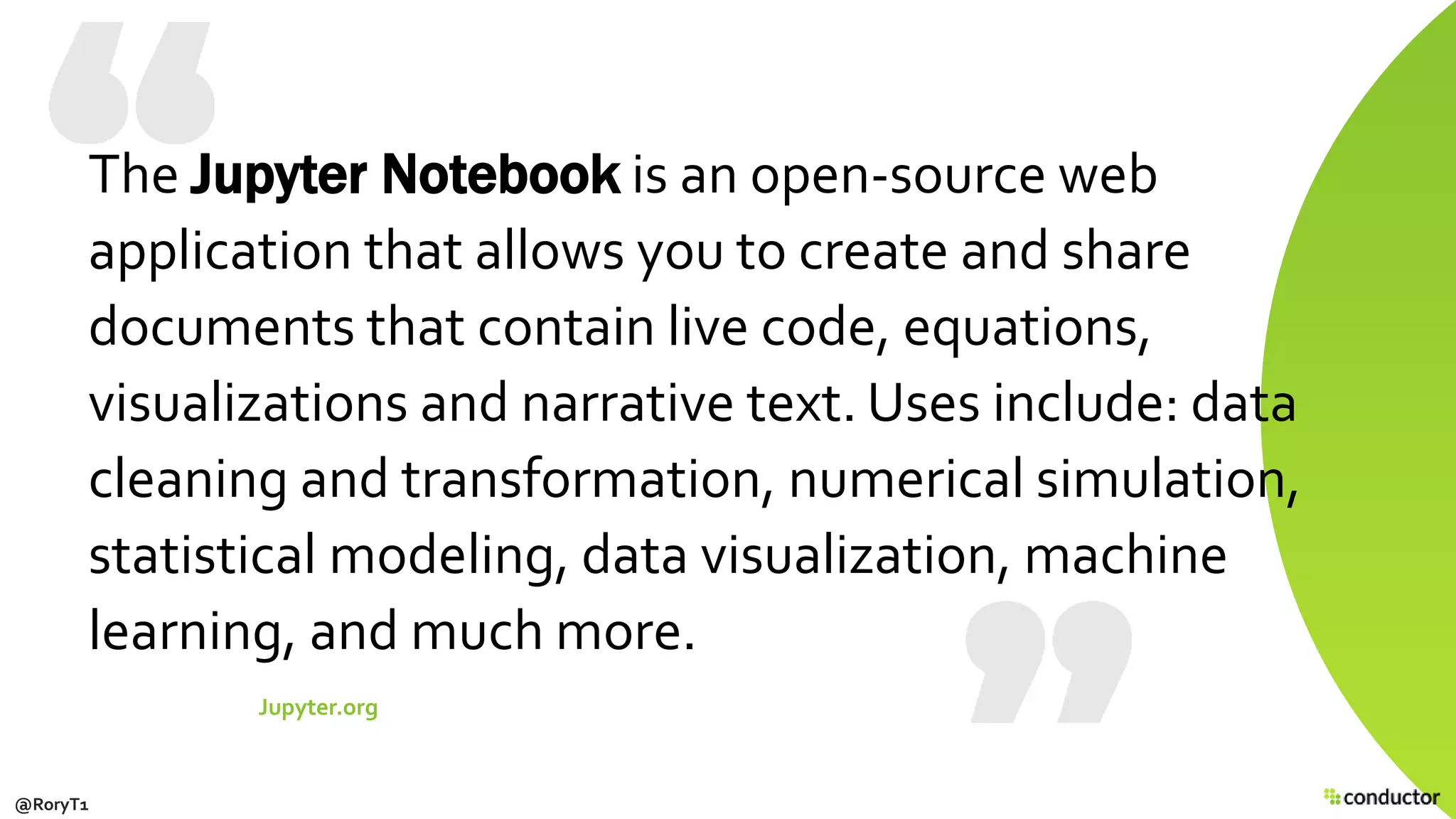 The Jupyter Notebook is an open-source web
application that allows you to create and share
documents that contain live code, equations,
visualizations and narrative text. Uses include: data
cleaning and transformation, numerical simulation,
statistical modeling, data visualization, machine
learning, and much more.
Jupyter.org
@RoryT1
 