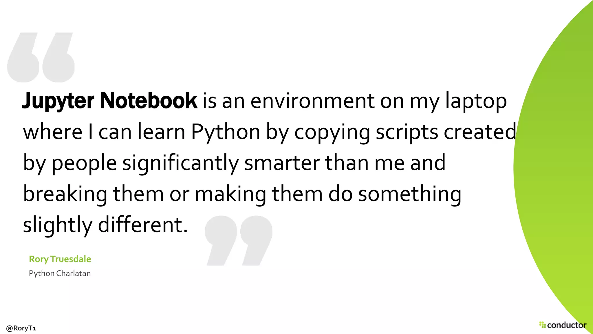 Jupyter Notebook is an environment on my laptop
where I can learn Python by copying scripts created
by people significantly smarter than me and
breaking them or making them do something
slightly different.
RoryTruesdale
Python Charlatan
@RoryT1
 