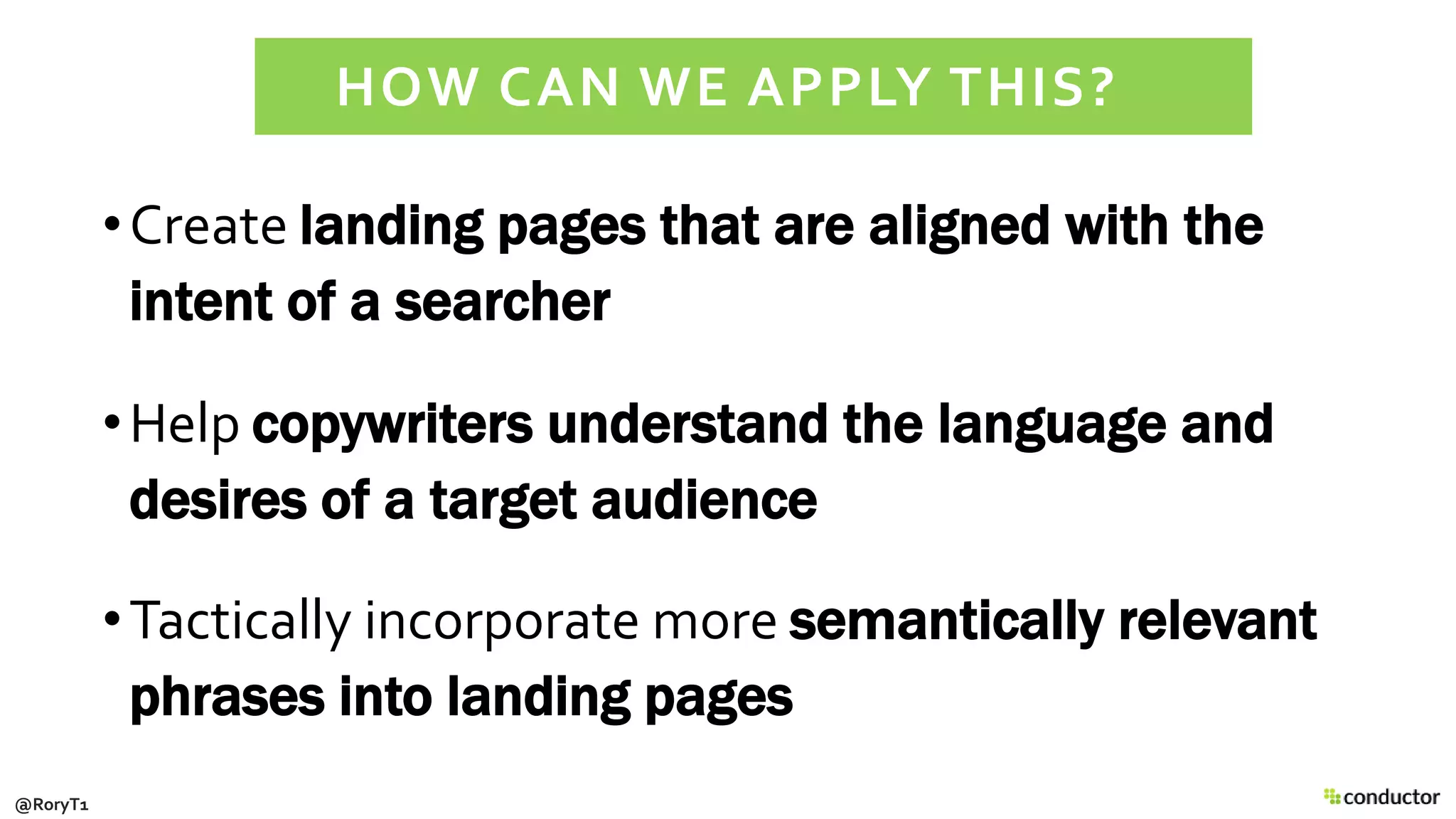 •Create landing pages that are aligned with the
intent of a searcher
•Help copywriters understand the language and
desires of a target audience
•Tactically incorporate more semantically relevant
phrases into landing pages
HOW CAN WE APPLY THIS?
@RoryT1
 