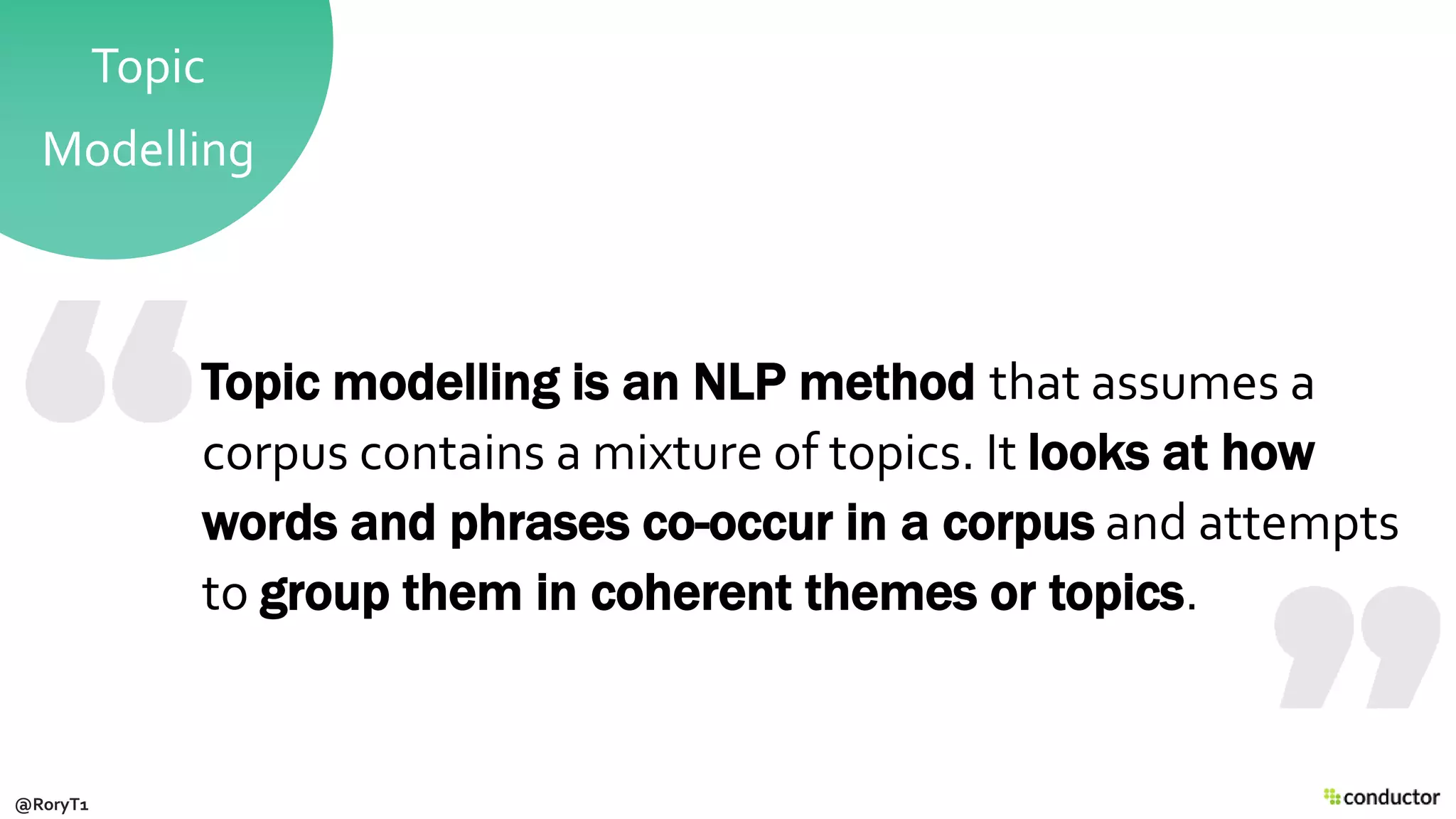 Topic
Modelling
Topic modelling is an NLP method that assumes a
corpus contains a mixture of topics. It looks at how
words and phrases co-occur in a corpus and attempts
to group them in coherent themes or topics.
@RoryT1
 