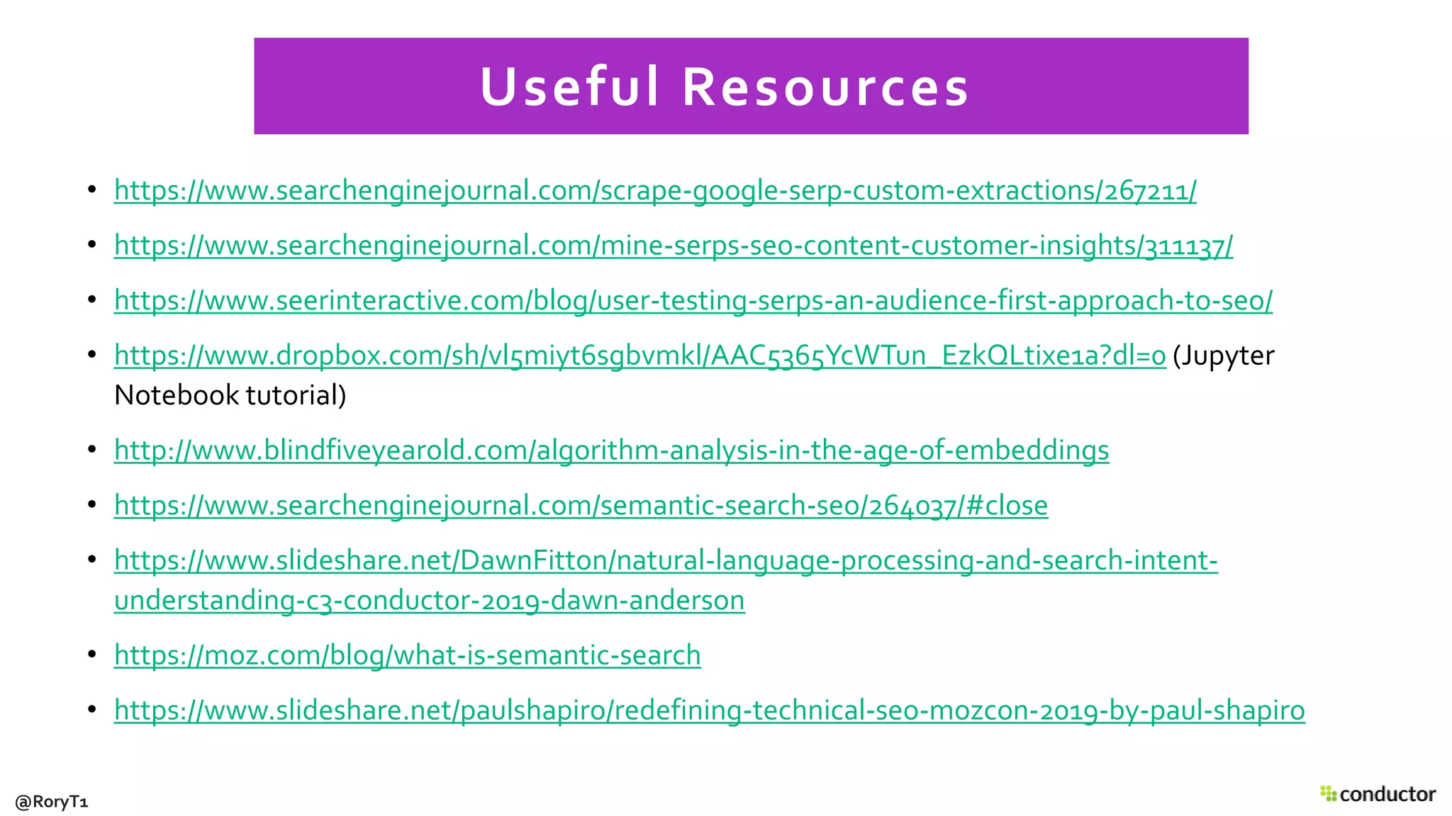 • https://www.searchenginejournal.com/scrape-google-serp-custom-extractions/267211/
• https://www.searchenginejournal.com/mine-serps-seo-content-customer-insights/311137/
• https://www.seerinteractive.com/blog/user-testing-serps-an-audience-first-approach-to-seo/
• https://www.dropbox.com/sh/vl5miyt6sgbvmkl/AAC5365YcWTun_EzkQLtixe1a?dl=0 (Jupyter
Notebook tutorial)
• http://www.blindfiveyearold.com/algorithm-analysis-in-the-age-of-embeddings
• https://www.searchenginejournal.com/semantic-search-seo/264037/#close
• https://www.slideshare.net/DawnFitton/natural-language-processing-and-search-intent-
understanding-c3-conductor-2019-dawn-anderson
• https://moz.com/blog/what-is-semantic-search
• https://www.slideshare.net/paulshapiro/redefining-technical-seo-mozcon-2019-by-paul-shapiro
Useful Resources
@RoryT1
 