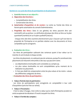 L’AUDIT ET CONTRÔLE INTERNE grabdou@freenet.de
Section 07 : Le cycle des titres de participation et de placement.
 Comptabilisation des titres.
 Conservation des titres.
La vente ou l’achat des titres se
feront après autorisation du conseil d’administration.
Dans le cas général, les titres peuvent être soit
nominatifs soit au porteur. La vérification physique des titres se fera sur le plan
quantitatif (nombre) et sur le plan qualitatif (nature).
Chaque titre doit être examiné attentivement pour s’assurer qu’il est bien la
propriété de l’Entreprise et en parfaite relation avec les documents et livres
comptables qui le consignent.
Les titres de participation subissent des variances quant { leur valeur sur le
marché, ils sont évalués { chaque année.
Les titres de placement, ne subissent pas de variances, puisqu’ils constituent des
placements de trésorerie rémunérés { des taux qui peuvent varier.
 Les dépréciations éventuelles sont constatées au compte 49.
 Les plus values éventuelles ne sont comptabilisées qu’au moment de la
réalisation du placement.
 Il n’est pas établi de compensation entre les plus-values et les moins –values
des différentes catégories de titres.
 Valeur d’entrée dans le patrimoine :
Les titres de participations sont enregistrés en comptabilité { leur coût
d’acquisition (sans les frais sur achat).
 Valeur à l’inventaire :
C’est la valeur d’usage, c’est { dire la valeur qu’un chef d’Entreprise prudent et
avisé accepterait de décaisser s’il avait { acquérir les titres.
 Valeur à l’arrêté des comptes :
 