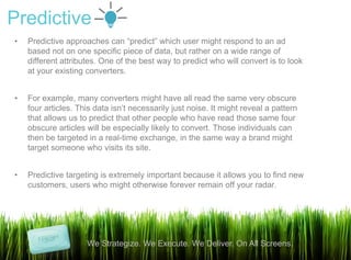 Predictive
•   Predictive approaches can “predict” which user might respond to an ad
    based not on one specific piece of data, but rather on a wide range of
    different attributes. One of the best way to predict who will convert is to look
    at your existing converters.


•   For example, many converters might have all read the same very obscure
    four articles. This data isn‟t necessarily just noise. It might reveal a pattern
    that allows us to predict that other people who have read those same four
    obscure articles will be especially likely to convert. Those individuals can
    then be targeted in a real-time exchange, in the same way a brand might
    target someone who visits its site.


•   Predictive targeting is extremely important because it allows you to find new
    customers, users who might otherwise forever remain off your radar.




                     We Strategize. We Execute. We Deliver. On All Screens.
                                                                                       10
 
