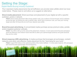 Setting the Stage:
Digital Media Buying Industry Explained
The 3 standard media placements that all traffickers can provide retain pitfalls which we have
noted below. Please read on and allow us to suggest an alternative.

Direct-media-placement: Direct purchase and placement of your digital ad with a specific
publisher, portal or network.
     Pitfall: Direct-media placement often brings wasted costs; your audience moves through various websites
     across the web, by limiting your ads to specific sites, which carry a premium cost, you miss your moving
     target and often hit those who do not fit your desired user profile.


Brand-focused advertising: A concentrated media purchase across premium-sites, portals
and/or targeted publisher verticals.
     Pitfall: Your ROI is left up to the value of the placement, however, in most cases brand focused campaigns
     show low efficiency and medium-reach that fails to attain your optimal target audience and goals because
     they are too costly.


Direct-response (DR) advertising: A media purchase that leverages ad exchanges, content
networks and other cost effective media placement for the „„best bang for your buck‟‟.
     Pitfall: A good ROI relies on the optimizing skills of the media trafficker. In most cases however, DR campaigns
     lack brand focused opportunities and transparency.




                           We Strategize. We Execute. We Deliver. On All Screens.
 