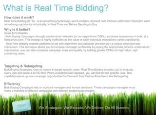 What is Real Time Bidding?
How does it work?
Real Time Bidding (RTB) , is an advertising technology which enables Demand Side Partners (DSP) to EVALUATE each
advertising opportunity Individually, In Real Time and Before Deciding to Buy
Why is it better?
Scale & Profitability
 Bulk Buying Campaigns through traditional ad networks (or non-algorithmic DSPs), purchase impressions in bulk, at a
fixed price point. This strategy is highly inefficient as the value of each individual impressions varies significantly.
 Real Time Bidding enables platforms to bid with algorithms and calculate and then pay a unique price point per
impression. This technique allows you to increase campaign profitability by paying the appropriate price for undervalued
impressions. you can also increases campaign scale and quality, by bidding greater CPMs for high value, high
converting users.



Targeting & Retargeting
Bulk Buying Strategies have no means to target specific users. Real Time Bidding enables you to evaluate
every user and place a ZERO BID. When a targeted user appears, you can bid for that specific user. This
capability opens up new campaign opportunities for Demand Side Partner Advertisers like Retargeting.

Efficiency
Bulk Buying Campaigns rely on account managers and human decisions. These campaigns managers must
make a manifold of different campaigns with different targeting parameters.




                            We Strategize. We Execute. We Deliver. On All Screens.
 