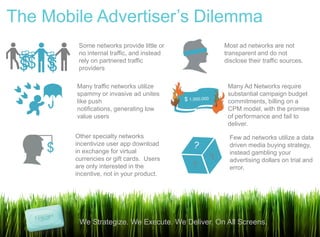 The Mobile Advertiser‟s Dilemma
                      Some networks provide little or          Most ad networks are not
 $
     $
         $   $
                      no internal traffic, and instead         transparent and do not
 $ $
                 $




 $$ $                 rely on partnered traffic
                      providers
                                                               disclose their traffic sources.



                     Many traffic networks utilize              Many Ad Networks require
                     spammy or invasive ad unites               substantial campaign budget
                     like push                                  commitments, billing on a
                     notifications, generating low              CPM model, with the promise
                     value users                                of performance and fail to
                                                                deliver.
                     Other specialty networks                    Few ad networks utilize a data
                     incentivize user app download
             $       in exchange for virtual
                                                                 driven media buying strategy,
                                                                 instead gambling your
                     currencies or gift cards. Users             advertising dollars on trial and
                     are only interested in the                  error.
                     incentive, not in your product.




                      We Strategize. We Execute. We Deliver. On All Screens.
 