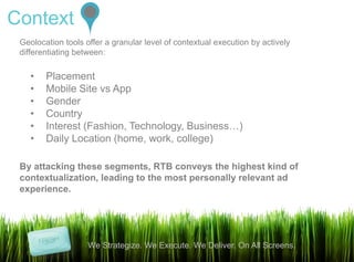 Context
 Geolocation tools offer a granular level of contextual execution by actively
 differentiating between:

    •   Placement
    •   Mobile Site vs App
    •   Gender
    •   Country
    •   Interest (Fashion, Technology, Business…)
    •   Daily Location (home, work, college)

 By attacking these segments, RTB conveys the highest kind of
 contextualization, leading to the most personally relevant ad
 experience.




                    We Strategize. We Execute. We Deliver. On All Screens.
                                                                                9
 