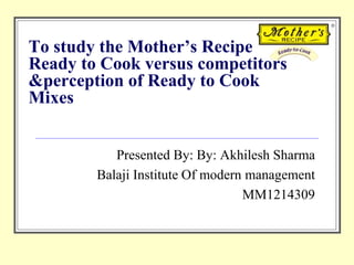 To study the Mother’s Recipe
Ready to Cook versus competitors
&perception of Ready to Cook
Mixes
Presented By: By: Akhilesh Sharma
Balaji Institute Of modern management
MM1214309
 