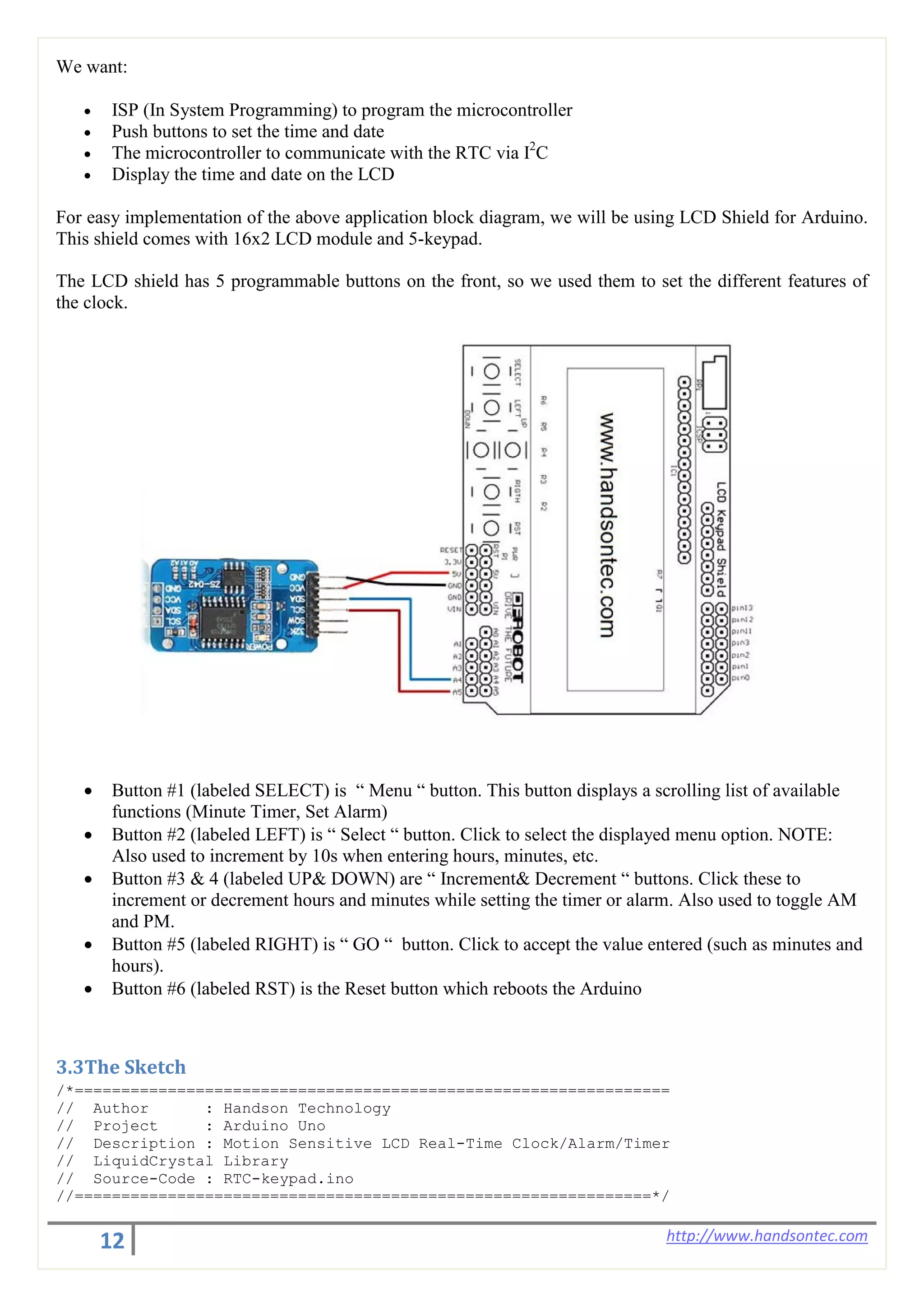 12 http://www.handsontec.com
We want:
• ISP (In System Programming) to program the microcontroller
• Push buttons to set the time and date
• The microcontroller to communicate with the RTC via I2
C
• Display the time and date on the LCD
For easy implementation of the above application block diagram, we will be using LCD Shield for Arduino.
This shield comes with 16x2 LCD module and 5-keypad.
The LCD shield has 5 programmable buttons on the front, so we used them to set the different features of
the clock.
• Button #1 (labeled SELECT) is “ Menu “ button. This button displays a scrolling list of available
functions (Minute Timer, Set Alarm)
• Button #2 (labeled LEFT) is “ Select “ button. Click to select the displayed menu option. NOTE:
Also used to increment by 10s when entering hours, minutes, etc.
• Button #3 & 4 (labeled UP& DOWN) are “ Increment& Decrement “ buttons. Click these to
increment or decrement hours and minutes while setting the timer or alarm. Also used to toggle AM
and PM.
• Button #5 (labeled RIGHT) is “ GO “ button. Click to accept the value entered (such as minutes and
hours).
• Button #6 (labeled RST) is the Reset button which reboots the Arduino
3.3The Sketch
/*================================================================
// Author : Handson Technology
// Project : Arduino Uno
// Description : Motion Sensitive LCD Real-Time Clock/Alarm/Timer
// LiquidCrystal Library
// Source-Code : RTC-keypad.ino
//==============================================================*/
 