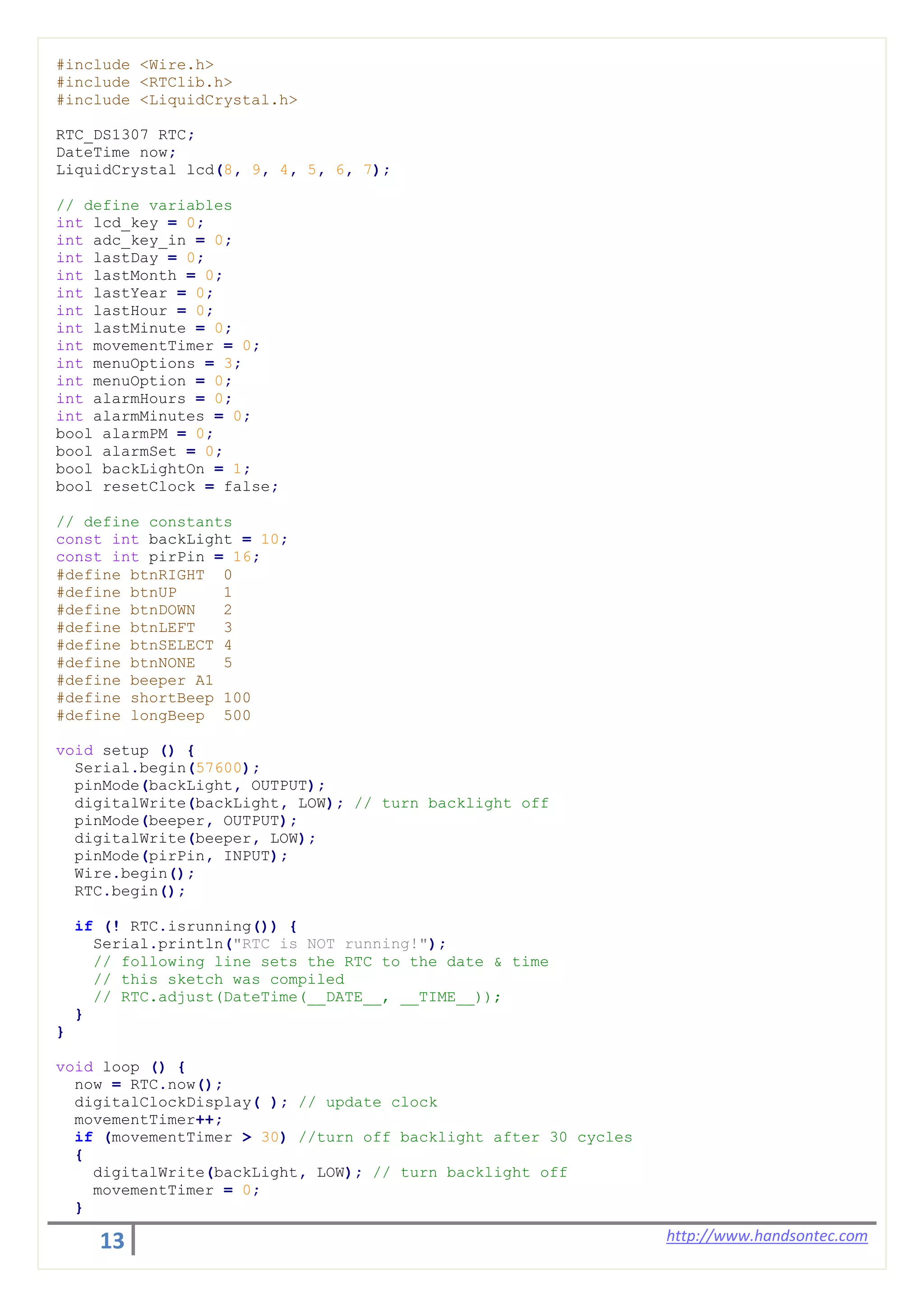 13 http://www.handsontec.com
#include <Wire.h>
#include <RTClib.h>
#include <LiquidCrystal.h>
RTC_DS1307 RTC;
DateTime now;
LiquidCrystal lcd(8, 9, 4, 5, 6, 7);
// define variables
int lcd_key = 0;
int adc_key_in = 0;
int lastDay = 0;
int lastMonth = 0;
int lastYear = 0;
int lastHour = 0;
int lastMinute = 0;
int movementTimer = 0;
int menuOptions = 3;
int menuOption = 0;
int alarmHours = 0;
int alarmMinutes = 0;
bool alarmPM = 0;
bool alarmSet = 0;
bool backLightOn = 1;
bool resetClock = false;
// define constants
const int backLight = 10;
const int pirPin = 16;
#define btnRIGHT 0
#define btnUP 1
#define btnDOWN 2
#define btnLEFT 3
#define btnSELECT 4
#define btnNONE 5
#define beeper A1
#define shortBeep 100
#define longBeep 500
void setup () {
Serial.begin(57600);
pinMode(backLight, OUTPUT);
digitalWrite(backLight, LOW); // turn backlight off
pinMode(beeper, OUTPUT);
digitalWrite(beeper, LOW);
pinMode(pirPin, INPUT);
Wire.begin();
RTC.begin();
if (! RTC.isrunning()) {
Serial.println("RTC is NOT running!");
// following line sets the RTC to the date & time
// this sketch was compiled
// RTC.adjust(DateTime(__DATE__, __TIME__));
}
}
void loop () {
now = RTC.now();
digitalClockDisplay( ); // update clock
movementTimer++;
if (movementTimer > 30) //turn off backlight after 30 cycles
{
digitalWrite(backLight, LOW); // turn backlight off
movementTimer = 0;
}
 